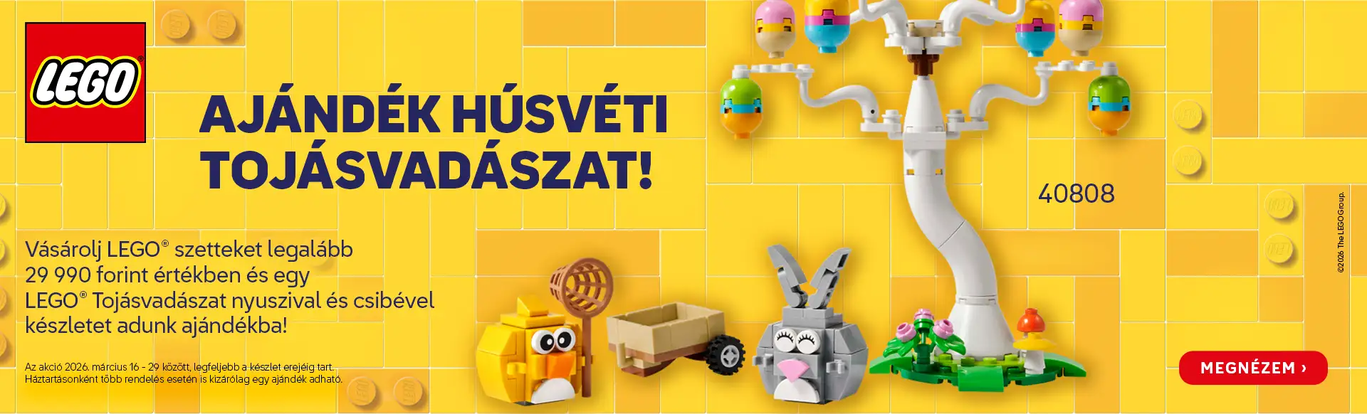 Legalább 29 990 forint értékű vásárlás mellé egy LEGO® Tojásvadászat nyuszival és csibével készlet ajándék! Az akció 2026. március 16-29 között, legfeljebb a készlet erejéig tart. Háztartásonként több rendelés esetén is kizárólag egy ajándék adható!