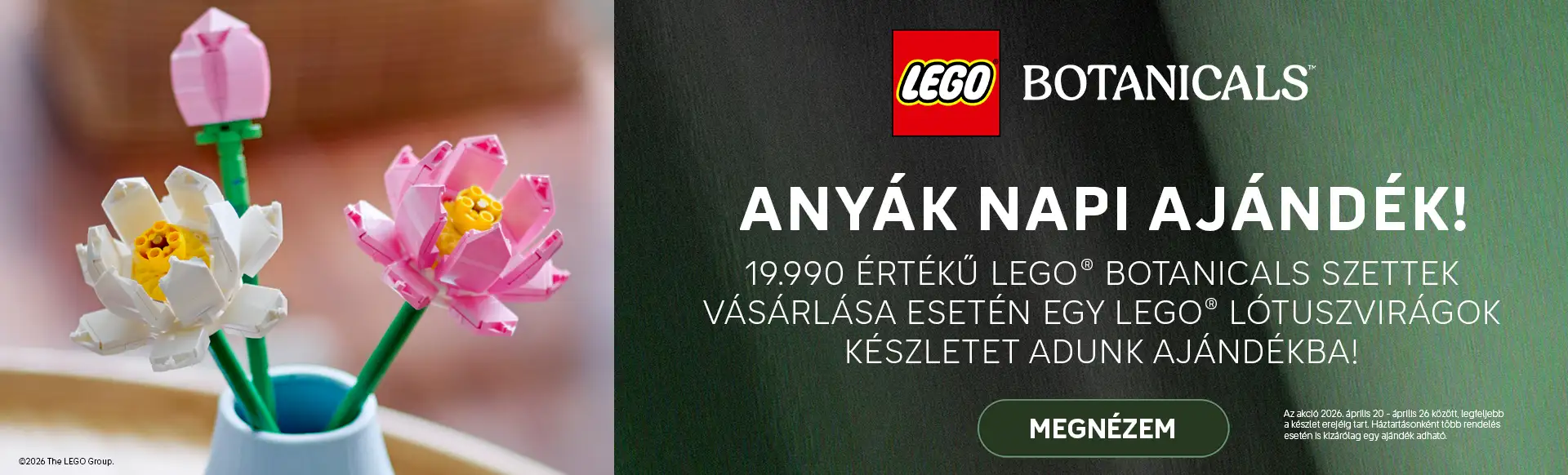19990 értékű LEGO® Botanicals szettek vásárlásához egy LEGO® Lótuszvirágok készletet adunk ajándékba! Az akció 2026. április 20 - 26 között, legfeljebb a készlet erejéig tart. Háztartásonként több rendelés esetén is kizárólag egy ajándék adható.