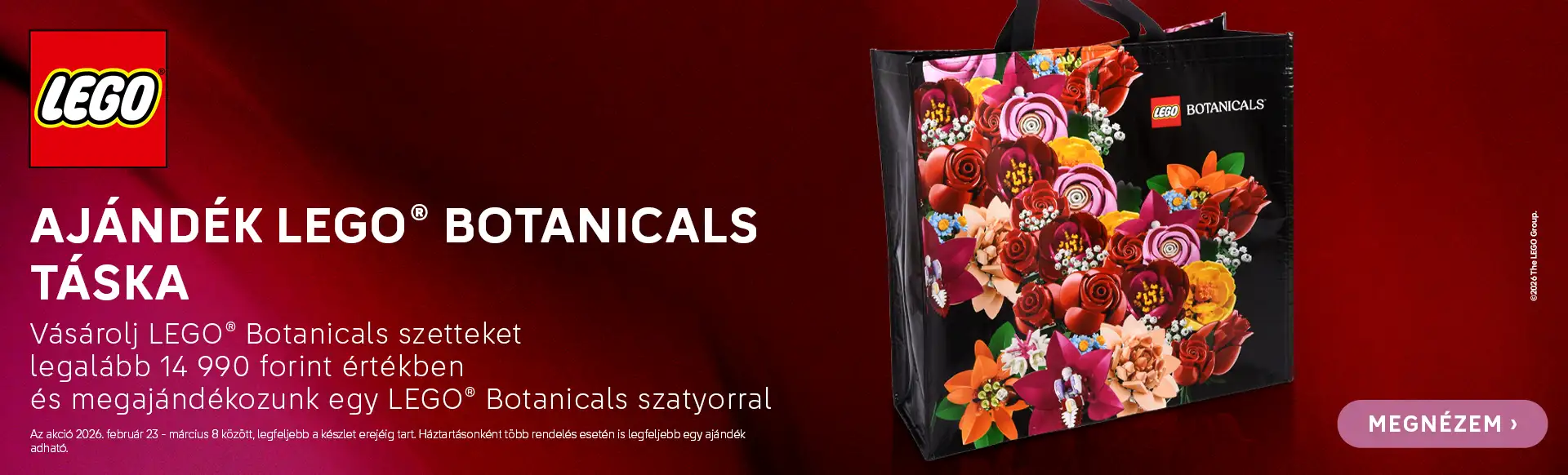Ajándék LEGO® Botanicals táska minden 14990 Ft feletti LEGO® Botanicals termék vásárlásához! Az akció 2026. február 23 - március 8 között, legfeljebb a készlet erejéig tart. Háztartásonként több rendelés esetén is kizárólag egy ajándék adható.