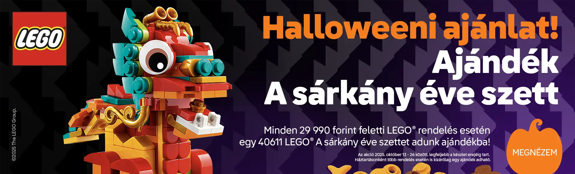 Halloweeni ajánlat! Ajándék 40611 LEGO A sárkány éve szett minden 29990 Ft feletti rendeléshez! Az akció 2025. október 13 - 26 között, legfeljebb a készlet erejéig tart. Háztartásonként több rendelés esetén is kizárólag egy ajándék adható!